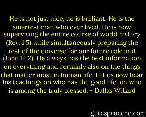 He is not just nice, he is brilliant. He is the smartest man who ever lived. He is now supervising the entire course of world history (Rev. 1:5) while simultaneously preparing the rest of the universe for our future role in it (John 14:2). He always has the best information on everything and certainly also on the things that matter most in human life. Let us now hear his teachings on who has the good life, on who is among the truly blessed. - Dallas Willard