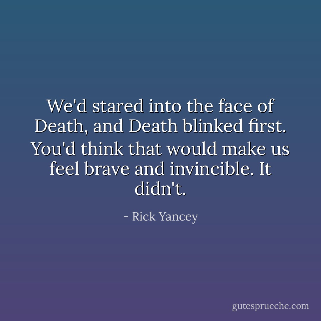 We'd stared into the face of Death, and Death blinked first. You'd think that would make us feel brave and invincible. It didn't. - Rick Yancey