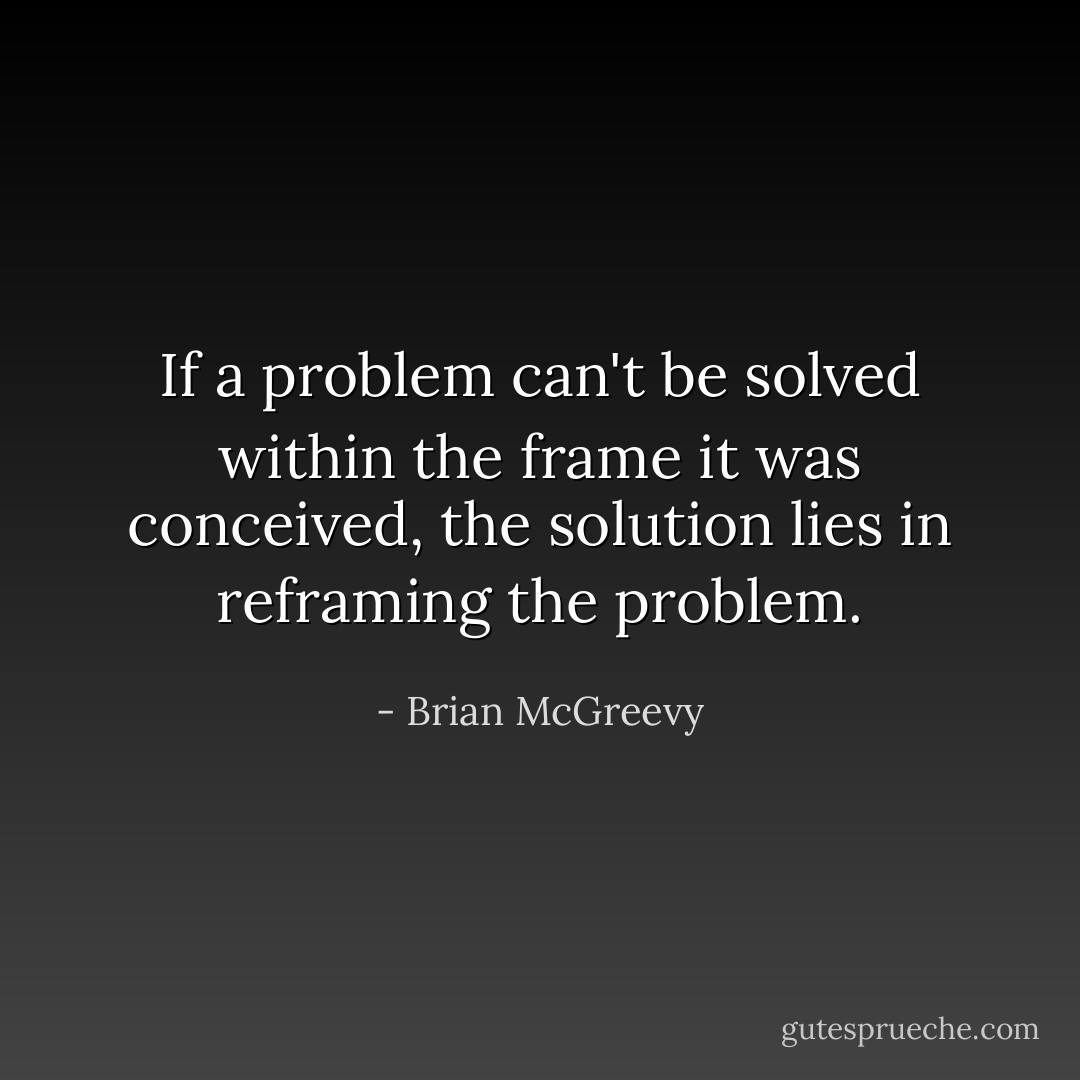 If a problem can't be solved within the frame it was conceived, the solution lies in reframing the problem. - Brian McGreevy