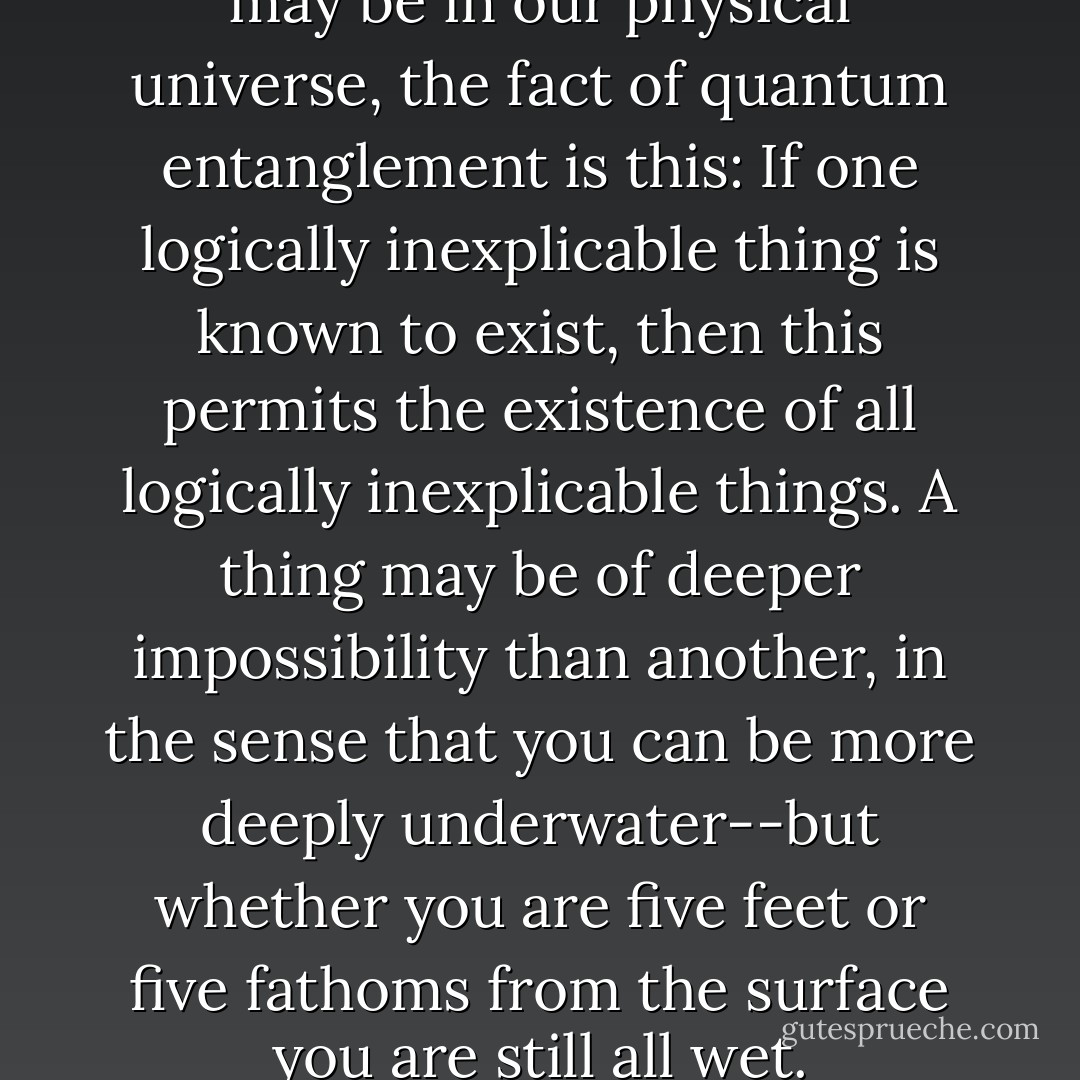 Of course, minute as its impact may be in our physical universe, the fact of quantum entanglement is this: If one logically inexplicable thing is known to exist, then this permits the existence of all logically inexplicable things. A thing may be of deeper impossibility than another, in the sense that you can be more deeply underwater--but whether you are five feet or five fathoms from the surface you are still all wet. - Brian McGreevy