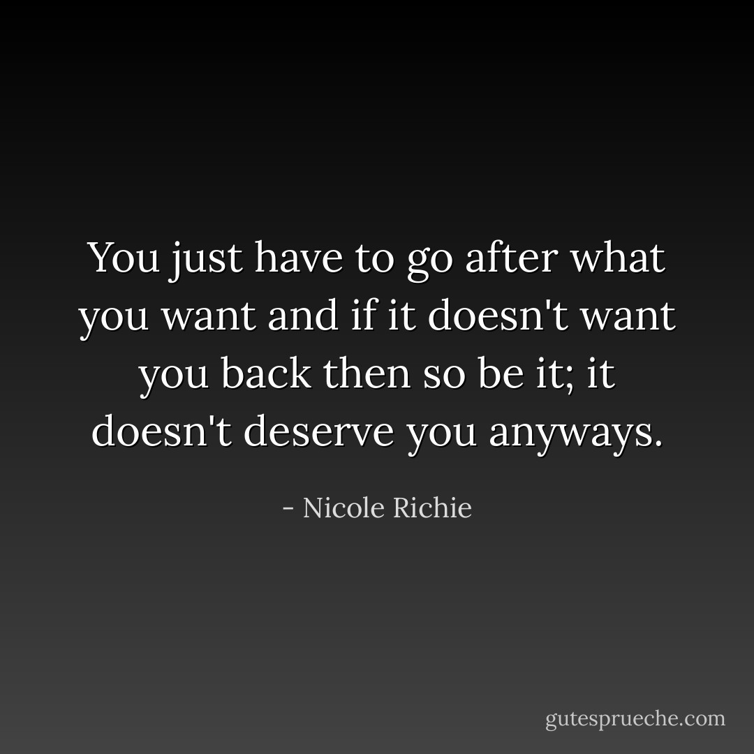 You just have to go after what you want and if it doesn't want you back then so be it; it doesn't deserve you anyways. - Nicole Richie