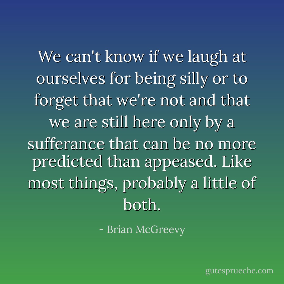 We can't know if we laugh at ourselves for being silly or to forget that we're not and that we are still here only by a sufferance that can be no more predicted than appeased. Like most things, probably a little of both. - Brian McGreevy