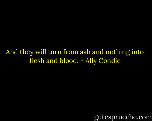 And they will turn from ash and nothing into flesh and blood. - Ally Condie