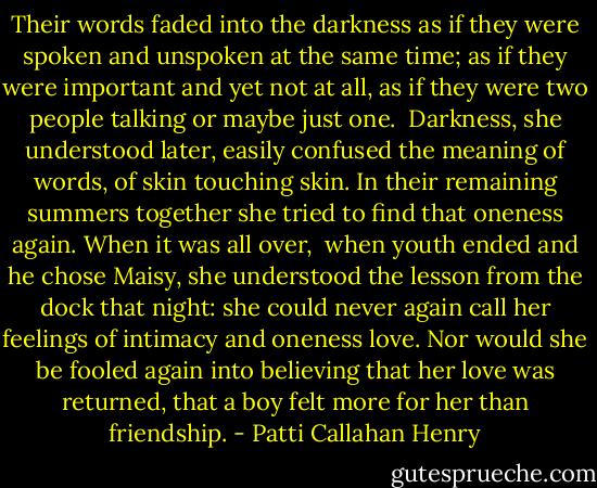 Their words faded into the darkness as if they were spoken and unspoken at the same time; as if they were important and yet not at all, as if they were two people talking or maybe just one. <br />Darkness, she understood later, easily confused the meaning of words, of skin touching skin. In their remaining summers together she tried to find that oneness again. When it was all over, <br />when youth ended and he chose Maisy, she understood the lesson from the dock that night: she could never again call her feelings of intimacy and oneness love. Nor would she be fooled again into believing that her love was returned, that a boy felt more for her than friendship. - Patti Callahan Henry