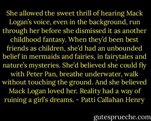 She allowed the sweet thrill of hearing Mack Logan’s voice, even in the background, run through her before she dismissed it as another childhood fantasy. When they’d been best friends as children, she’d had an unbounded belief in mermaids and fairies, in fairytales and nature’s mysteries. She’d believed she could fly with Peter Pan, breathe underwater, walk without touching the ground. And she believed Mack Logan loved her. Reality had a way of ruining a girl’s dreams. - Patti Callahan Henry