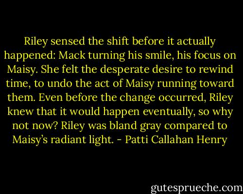 Riley sensed the shift before it actually happened: Mack turning his smile, his focus on Maisy. She felt the desperate desire to rewind time, to undo the act of Maisy running toward them. Even before the change occurred, Riley knew that it would happen eventually, so why not now? Riley was bland gray compared to Maisy’s radiant light. - Patti Callahan Henry