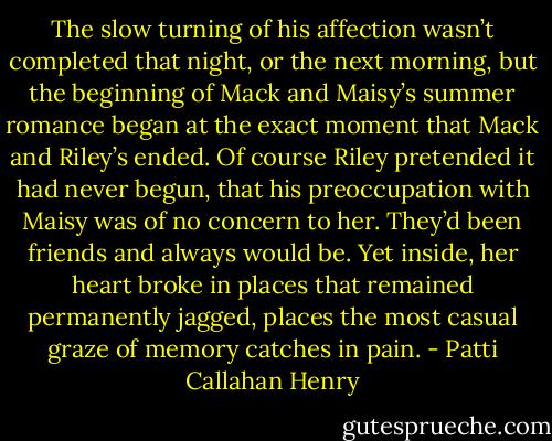 The slow turning of his affection wasn’t completed that night, or the next morning, but the beginning of Mack and Maisy’s summer romance began at the exact moment that Mack and Riley’s ended. Of course Riley pretended it had never begun, that his preoccupation with Maisy was of no concern to her. They’d been friends and always would be. Yet inside, her heart broke in places that remained permanently jagged, places the most casual graze of memory catches in pain. - Patti Callahan Henry