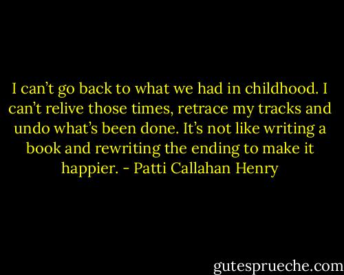 I can’t go back to what we had in childhood. I can’t relive those times, retrace my tracks and undo what’s been done. It’s not like writing a book and rewriting the ending to make it happier. - Patti Callahan Henry