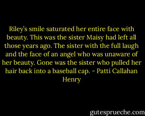 Riley’s smile saturated her entire face with beauty. This was the sister Maisy had left all those years ago. The sister with the full laugh and the face of an angel who was unaware of her beauty. Gone was the sister who pulled her hair back into a baseball cap. - Patti Callahan Henry