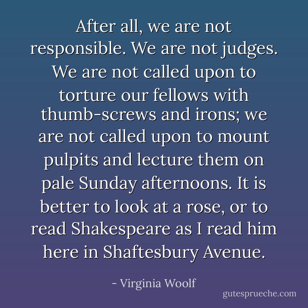 After all, we are not responsible. We are not judges. We are not called upon to torture our fellows with thumb-screws and irons; we are not called upon to mount pulpits and lecture them on pale Sunday afternoons. It is better to look at a rose, or to read Shakespeare as I read him here in Shaftesbury Avenue. - Virginia Woolf