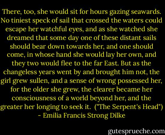 There, too, she would sit for hours gazing seawards. No tiniest speck of sail that crossed the waters could escape her watchful eyes, and as she watched she dreamed that some day one of these distant sails should bear down towards her, and one should come, in whose hand she would lay her own, and they two would flee to the far East. But as the changeless years went by and brought him not, the girl grew sullen, and a sense of wrong possessed her, for the older she grew, the clearer became her consciousness of a world beyond her, and the greater her longing to seek it.<br /><br />("The Serpent's Head") - Emilia Francis Strong Dilke