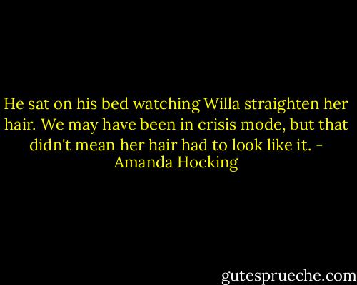 He sat on his bed watching Willa straighten her hair. We may have been in crisis mode, but that didn't mean her hair had to look like it. - Amanda Hocking