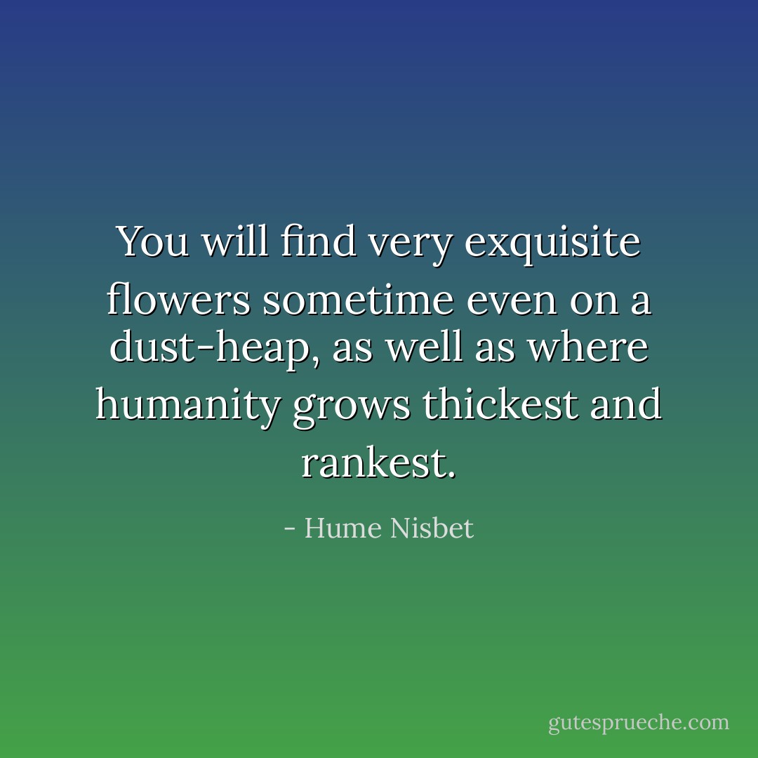You will find very exquisite flowers sometime even on a dust-heap, as well as where humanity grows thickest and rankest. - Hume Nisbet