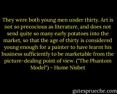 They were both young men under thirty. Art is not so precocious as literature, and does not send quite so many early potatoes into the market, so that the age of thirty is considered young enough for a painter to have learnt his business sufficiently to be marketable from the picture-dealing point of view. ("The Phantom Model") - Hume Nisbet