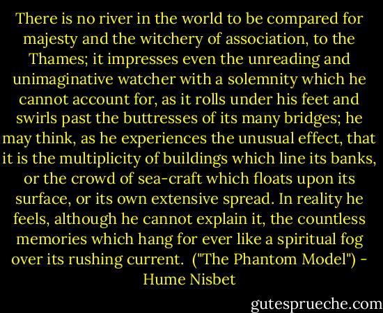 There is no river in the world to be compared for majesty and the witchery of association, to the Thames; it impresses even the unreading and unimaginative watcher with a solemnity which he cannot account for, as it rolls under his feet and swirls past the buttresses of its many bridges; he may think, as he experiences the unusual effect, that it is the multiplicity of buildings which line its banks, or the crowd of sea-craft which floats upon its surface, or its own extensive spread. In reality he feels, although he cannot explain it, the countless memories which hang for ever like a spiritual fog over its rushing current.<br /><br />("The Phantom Model") - Hume Nisbet