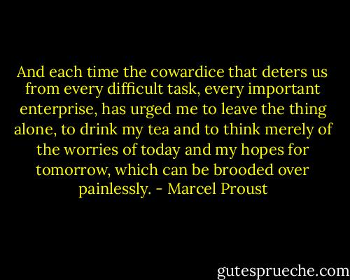 And each time the cowardice that deters us from every difficult task, every important enterprise, has urged me to leave the thing alone, to drink my tea and to think merely of the worries of today and my hopes for tomorrow, which can be brooded over painlessly. - Marcel Proust