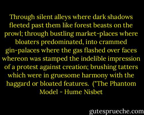 Through silent alleys where dark shadows fleeted past them like forest beasts on the prowl; through bustling market-places where bloaters predominated, into crammed gin-palaces where the gas flashed over faces whereon was stamped the indelible impression of a protest against creation; brushing tatters which were in gruesome harmony with the haggard or bloated features.<br /><br />("The Phantom Model - Hume Nisbet