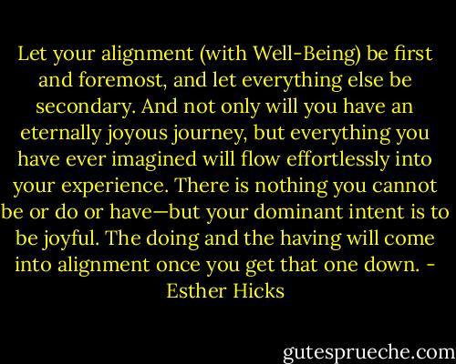 Let your alignment (with Well-Being) be first and foremost, and let everything else be secondary. And not only will you have an eternally joyous journey, but everything you have ever imagined will flow effortlessly into your experience. There is nothing you cannot be or do or have—but your dominant intent is to be joyful. The doing and the having will come into alignment once you get that one down. - Esther Hicks
