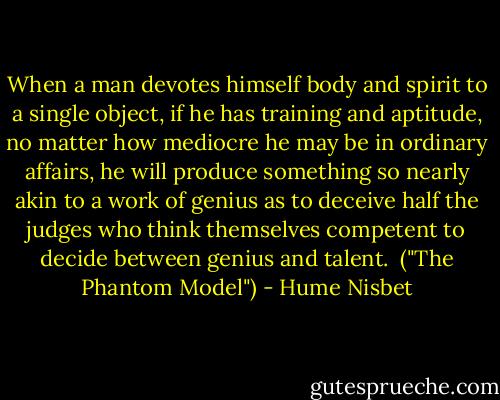 When a man devotes himself body and spirit to a single object, if he has training and aptitude, no matter how mediocre he may be in ordinary affairs, he will produce something so nearly akin to a work of genius as to deceive half the judges who think themselves competent to decide between genius and talent.<br /><br />("The Phantom Model") - Hume Nisbet