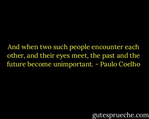 And when two such people encounter each other, and their eyes meet, the past and the future become unimportant. - Paulo Coelho