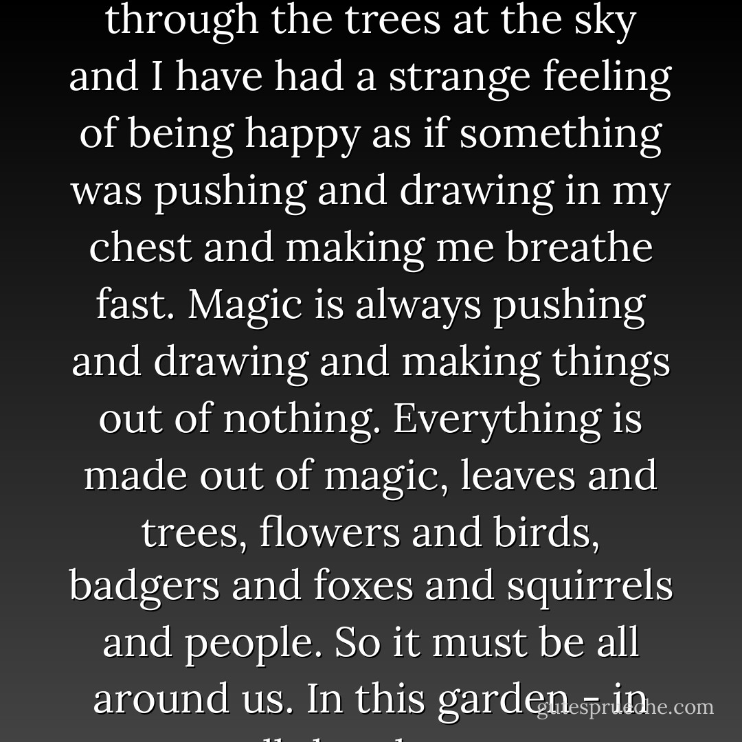Sometimes since I've been in the garden I've looked up through the trees at the sky and I have had a strange feeling of being happy as if something was pushing and drawing in my chest and making me breathe fast. Magic is always pushing and drawing and making things out of nothing. Everything is made out of magic, leaves and trees, flowers and birds, badgers and foxes and squirrels and people. So it must be all around us. In this garden - in all the places. - Frances Hodgson Burnett