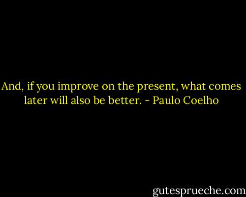 And, if you improve on the present, what comes later will also be better. - Paulo Coelho