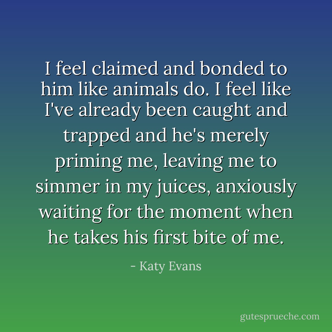 I feel claimed and bonded to him like animals do. I feel like I've already been caught and trapped and he's merely priming me, leaving me to simmer in my juices, anxiously waiting for the moment when he takes his first bite of me. - Katy Evans