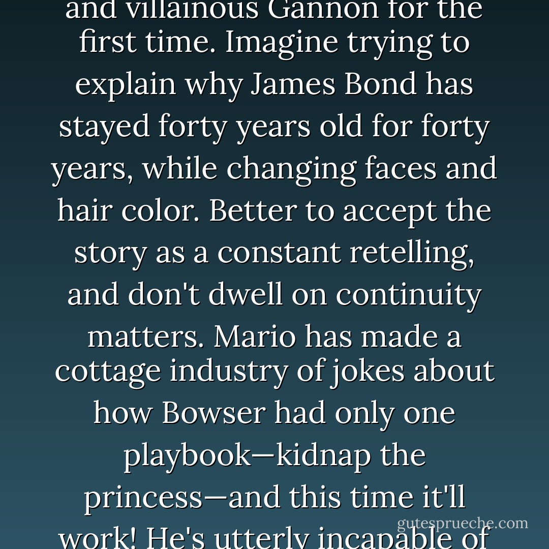 But Zelda was never about plot. Indeed, one's head could explode if all the games were considered one story, since Link is always meeting Zelda and villainous Gannon for the first time. Imagine trying to explain why James Bond has stayed forty years old for forty years, while changing faces and hair color. Better to accept the story as a constant retelling, and don't dwell on continuity matters. Mario has made a cottage industry of jokes about how Bowser had only one playbook—kidnap the princess—and this time it'll work! He's utterly incapable of coming up with any other plan. Aside from that one time he obtained a degree in hotel management. - Jeff Ryan