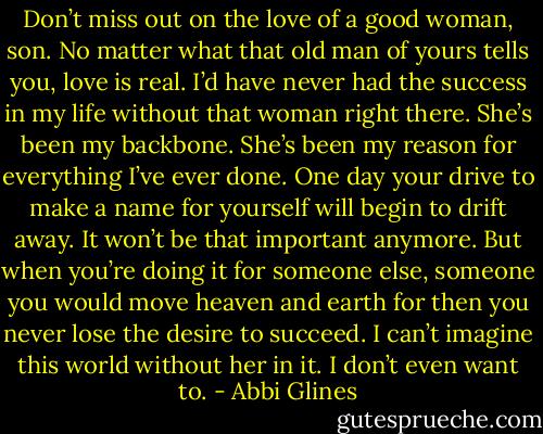 Don’t miss out on the love of a good woman, son. No matter what that old man of yours tells you, love is real. I’d have never had the success in my life without that woman right there. She’s been my backbone. She’s been my reason for everything I’ve ever done. One day your drive to make a name for yourself will begin to drift away. It won’t be that important anymore. But when you’re doing it for someone else, someone you would move heaven and earth for then you never lose the desire to succeed. I can’t imagine this world without her in it. I don’t even want to. - Abbi Glines