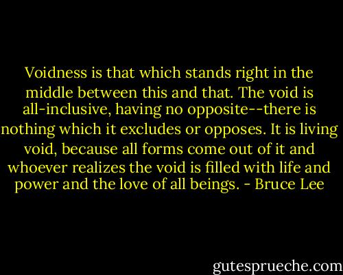 Voidness is that which stands right in the middle between this and that. The void is all-inclusive, having no opposite--there is nothing which it excludes or opposes. It is living void, because all forms come out of it and whoever realizes the void is filled with life and power and the love of all beings. - Bruce Lee
