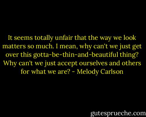 It seems totally unfair that the way we look matters so much. I mean, why can't we just get over this gotta-be-thin-and-beautiful thing? Why can't we just accept ourselves and others for what we are? - Melody Carlson