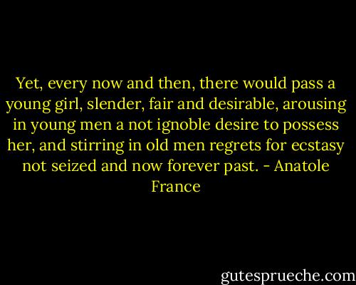 Yet, every now and then, there would pass a young girl, slender, fair and desirable, arousing in young men a not ignoble desire to possess her, and stirring in old men regrets for ecstasy not seized and now forever past. - Anatole France