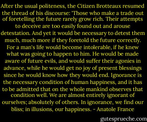 After the usual politeness, the Citizen Brotteaux resumed the thread of his discourse:<br />'Those who make a trade out of foretelling the future rarely grow rich. Their attempts to deceive are too easily found out and arouse detestation. And yet it would be necessary to detest them much, much more if they foretold the future correctly. For a man's life would become intolerable, if he knew what was going to happen to him. He would be made aware of future evils, and would suffer their agonies in advance, while he would get no joy of present blessings since he would know how they would end. Ignorance is the necessary condition of human happiness, and it has to be admitted that on the whole mankind observes that condition well. We are almost entirely ignorant of ourselves; absolutely of others. In ignorance, we find our bliss; in illusions, our happiness. - Anatole France