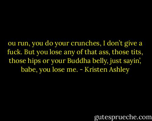 ou run, you do your crunches, I don’t give a fuck. But you lose any of that ass, those tits, those hips or your Buddha belly, just sayin’, babe, you lose me. - Kristen Ashley