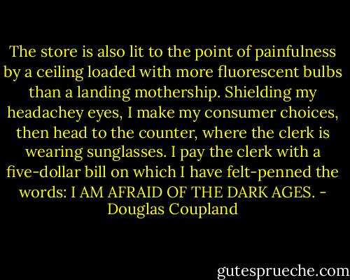 The store is also lit to the point of painfulness by a ceiling loaded with more fluorescent bulbs than a landing mothership. Shielding my headachey eyes, I make my consumer choices, then head to the counter, where the clerk is wearing sunglasses. I pay the clerk with a five-dollar bill on which I have felt-penned the words:<br />I AM AFRAID OF THE DARK AGES. - Douglas Coupland
