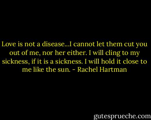 Love is not a disease...I cannot let them cut you out of me, nor her either. I will cling to my sickness, if it is a sickness. I will hold it close to me like the sun. - Rachel Hartman