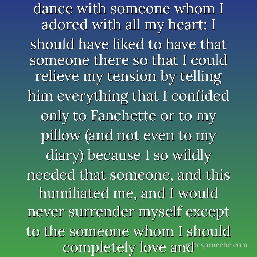 I felt my soul overwhelmed with sorrow because, though I'm not in the least fond of dancing, I should have liked to dance with someone whom I adored with all my heart: I should have liked to have that someone there so that I could relieve my tension by telling him everything that I confided only to Fanchette or to my pillow (and not even to my diary) because I so wildly needed that someone, and this humiliated me, and I would never surrender myself except to the someone whom I should completely love and completely know - dreams, in short, that would never be realized! - Colette Gauthier-Villars