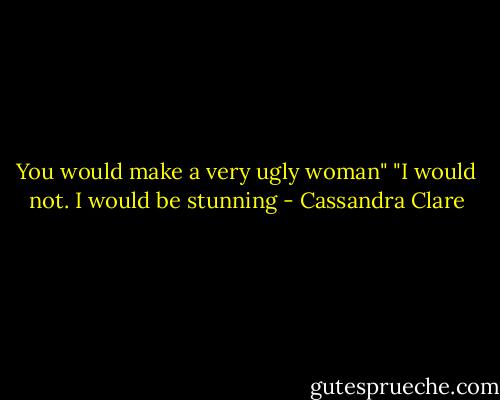 You would make a very ugly woman"<br />"I would not. I would be stunning - Cassandra Clare