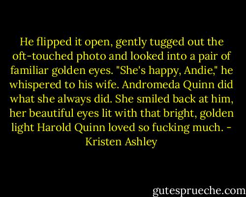 He flipped it open, gently tugged out the oft-touched photo and looked into a pair of familiar golden eyes. "She's happy, Andie," he whispered to his wife. Andromeda Quinn did what she always did. She smiled back at him, her beautiful eyes lit with that bright, golden light Harold Quinn loved so fucking much. - Kristen Ashley