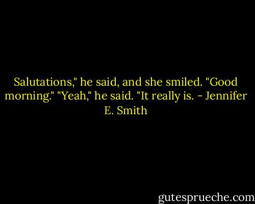 Salutations," he said, and she smiled.<br />"Good morning."<br />"Yeah," he said. "It really is. - Jennifer E. Smith
