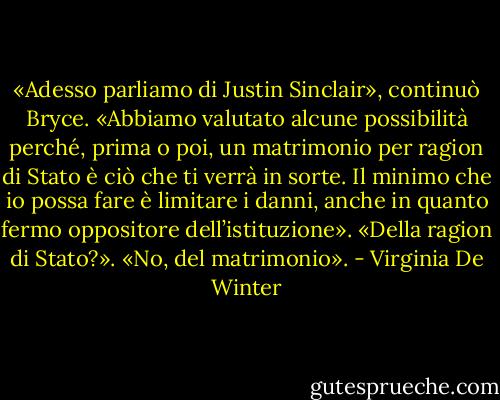 «Adesso parliamo di Justin Sinclair», continuò Bryce. «Abbiamo valutato alcune possibilità perché, prima o poi, un matrimonio per ragion di Stato è ciò che ti verrà in sorte. Il minimo che io possa fare è limitare i danni, anche in quanto fermo oppositore dell’istituzione».<br />«Della ragion di Stato?».<br />«No, del matrimonio». - Virginia De Winter