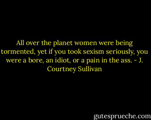 All over the planet women were being tormented, yet if you took sexism seriously, you were a bore, an idiot, or a pain in the ass. - J. Courtney Sullivan