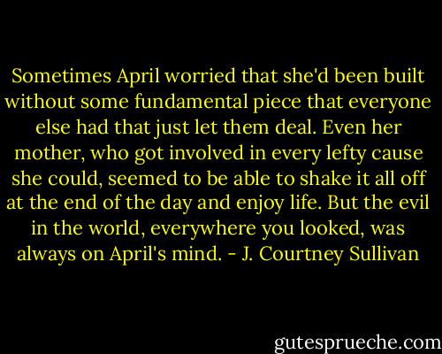 Sometimes April worried that she'd been built without some fundamental piece that everyone else had that just let them deal. Even her mother, who got involved in every lefty cause she could, seemed to be able to shake it all off at the end of the day and enjoy life. But the evil in the world, everywhere you looked, was always on April's mind. - J. Courtney Sullivan