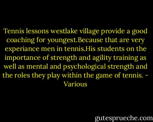 Tennis lessons westlake village provide a good coaching for youngest.Because that are very experiance men in tennis.His students on the importance of strength and agility training as well as mental and psychological strength and the roles they play within the game of tennis. - Various
