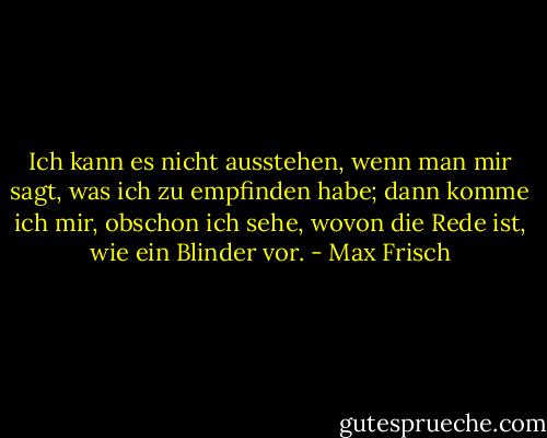 Ich kann es nicht ausstehen, wenn man mir sagt, was ich zu empfinden habe; dann komme ich mir, obschon ich sehe, wovon die Rede ist, wie ein Blinder vor. - Max Frisch