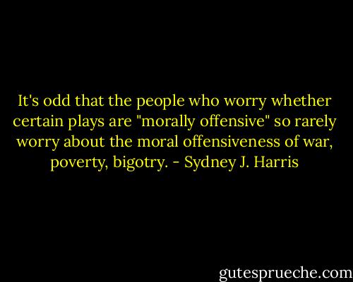 It's odd that the people who worry whether certain plays are "morally offensive" so rarely worry about the moral offensiveness of war, poverty, bigotry. - Sydney J. Harris