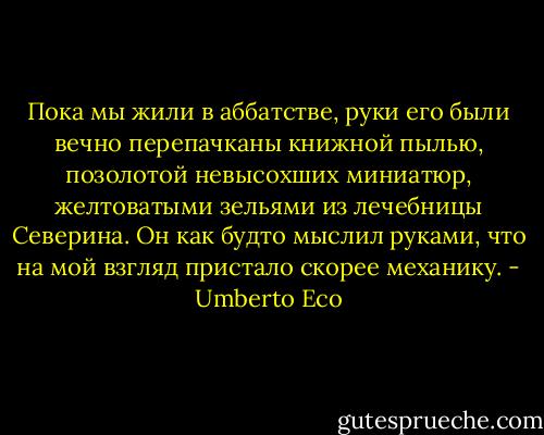 Пока мы жили в аббатстве, руки его были вечно перепачканы книжной пылью, позолотой невысохших миниатюр, желтоватыми зельями из лечебницы Северина. Он как будто мыслил руками, что на мой взгляд пристало скорее механику. - Umberto Eco