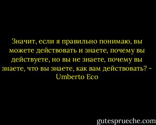 Значит, если я правильно понимаю, вы можете действовать и знаете, почему вы действуете, но вы не знаете, почему вы знаете, что вы знаете, как вам действовать? - Umberto Eco