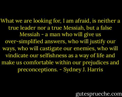 What we are looking for, I am afraid, is neither a true leader nor a true Messiah, but a false Messiah - a man who will give us over-simplified answers, who will justify our ways, who will castigate our enemies, who will vindicate our selfishness as a way of life and make us comfortable within our prejudices and preconceptions. - Sydney J. Harris