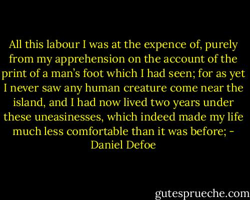 All this labour I was at the expence of, purely from my apprehension on the account of the print of a man’s foot which I had seen; for as yet I never saw any human creature come near the island, and I had now lived two years under these uneasinesses, which indeed made my life much less comfortable than it was before; - Daniel Defoe